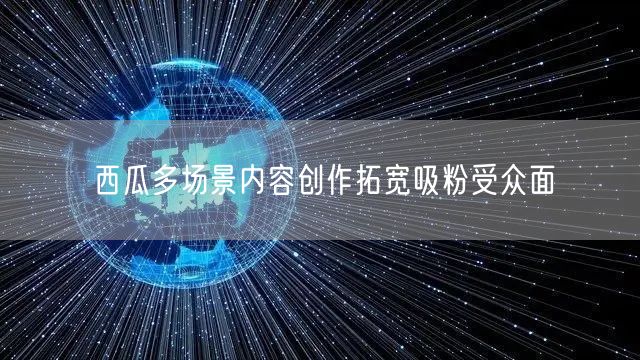 西瓜多场景内容创作拓宽吸粉受众面