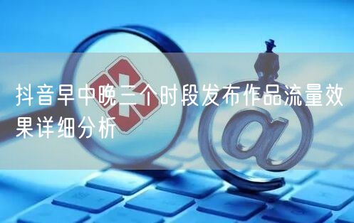 抖音早中晚三个时段发布作品流量效果详细分析