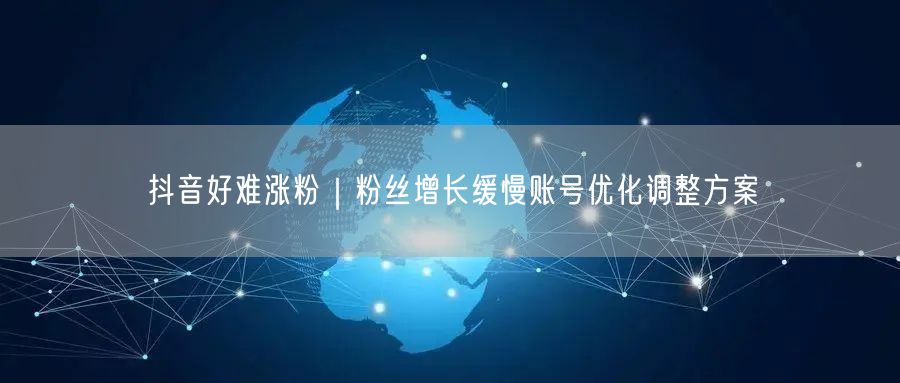 抖音好难涨粉｜粉丝增长缓慢账号优化调整方案