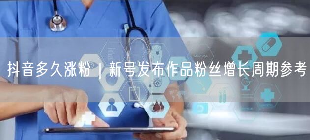 抖音多久涨粉｜新号发布作品粉丝增长周期参考