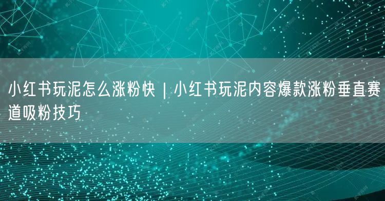 小红书玩泥怎么涨粉快｜小红书玩泥内容爆款涨粉垂直赛道吸粉技巧