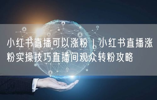 小红书直播可以涨粉｜小红书直播涨粉实操技巧直播间观众转粉攻略