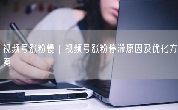 视频号涨粉慢｜视频号涨粉停滞原因及优化方案