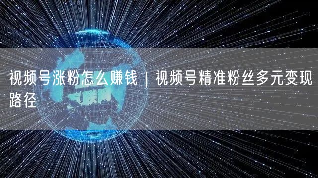 视频号涨粉怎么赚钱｜视频号精准粉丝多元变现路径