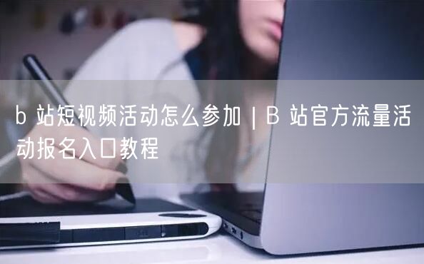 b 站短视频活动怎么参加｜B 站官方流量活动报名入口教程