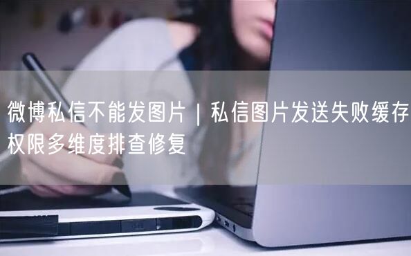 微博私信不能发图片｜私信图片发送失败缓存权限多维度排查修复