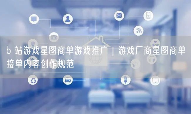 b 站游戏星图商单游戏推广｜游戏厂商星图商单接单内容创作规范