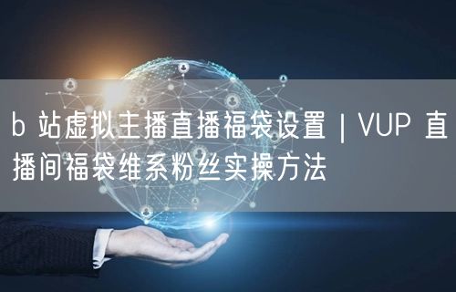b 站虚拟主播直播福袋设置｜VUP 直播间福袋维系粉丝实操方法