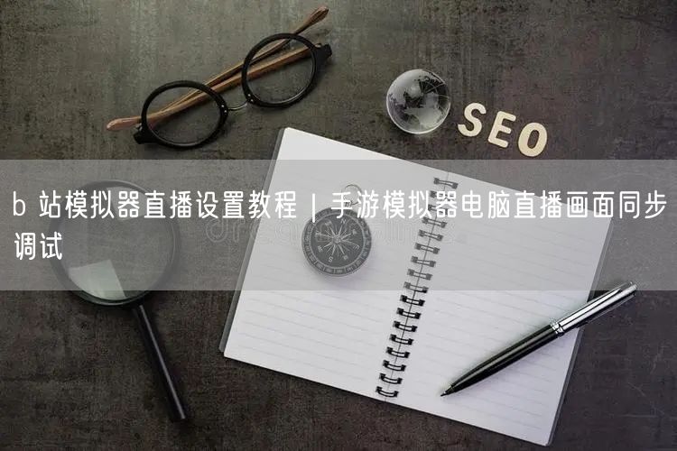 b 站模拟器直播设置教程｜手游模拟器电脑直播画面同步调试