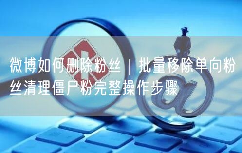 微博如何删除粉丝｜批量移除单向粉丝清理僵尸粉完整操作步骤