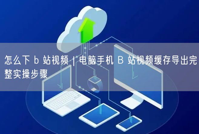 怎么下 b 站视频｜电脑手机 B 站视频缓存导出完整实操步骤