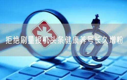 拒绝刷量投机头条健康养号长久增粉
