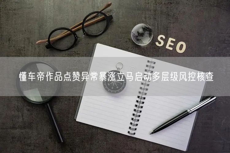 懂车帝作品点赞异常暴涨立马启动多层级风控核查