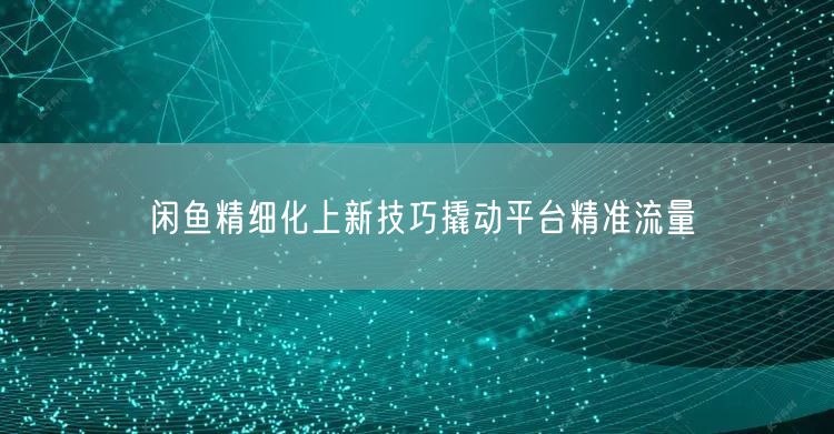 闲鱼精细化上新技巧撬动平台精准流量