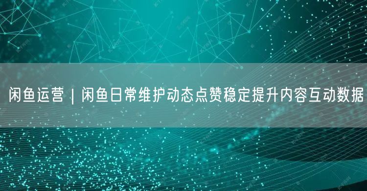 闲鱼运营｜闲鱼日常维护动态点赞稳定提升内容互动数据