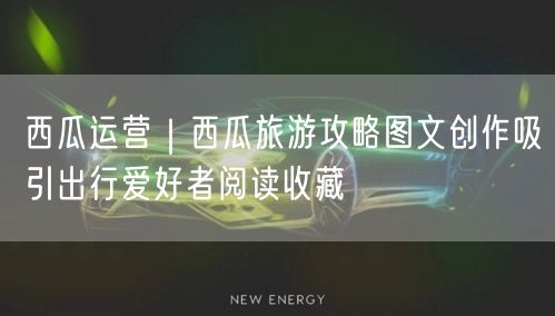 西瓜运营｜西瓜旅游攻略图文创作吸引出行爱好者阅读收藏