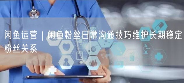 闲鱼运营｜闲鱼粉丝日常沟通技巧维护长期稳定粉丝关系