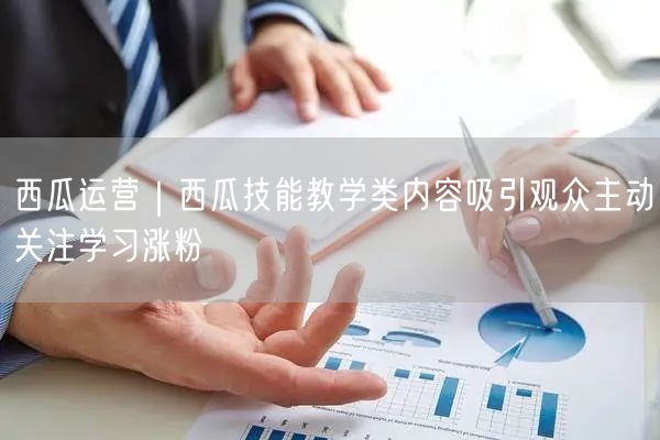 西瓜运营｜西瓜技能教学类内容吸引观众主动关注学习涨粉