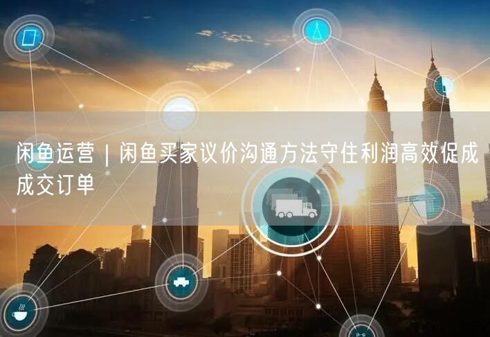 闲鱼运营｜闲鱼买家议价沟通方法守住利润高效促成成交订单