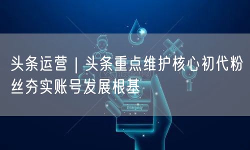 头条运营｜头条重点维护核心初代粉丝夯实账号发展根基