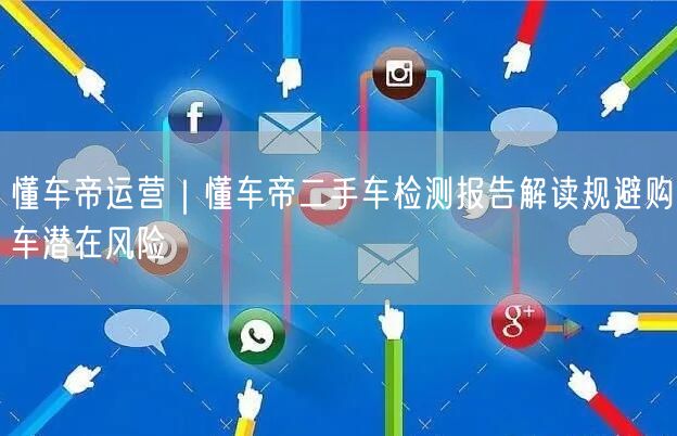 懂车帝运营｜懂车帝二手车检测报告解读规避购车潜在风险