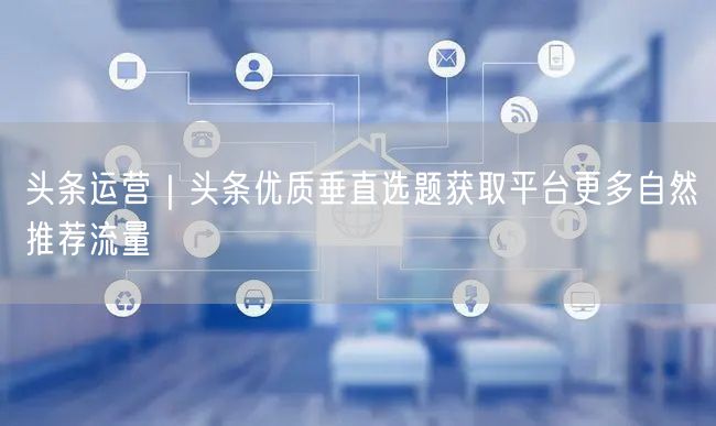头条运营｜头条优质垂直选题获取平台更多自然推荐流量
