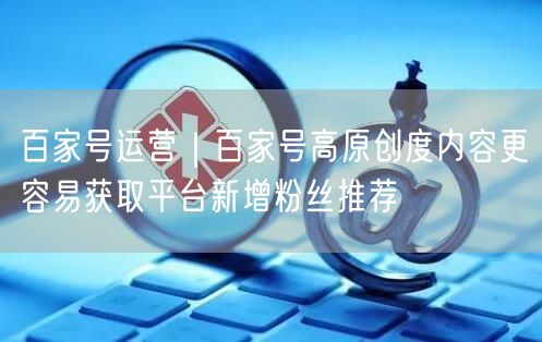 百家号运营｜百家号高原创度内容更容易获取平台新增粉丝推荐
