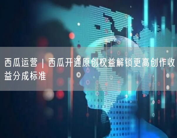 西瓜运营｜西瓜开通原创权益解锁更高创作收益分成标准