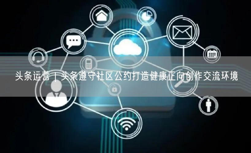 头条运营｜头条遵守社区公约打造健康正向创作交流环境