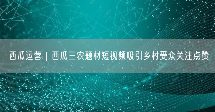 西瓜运营｜西瓜三农题材短视频吸引乡村受众关注点赞