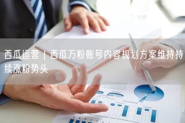 西瓜运营｜西瓜万粉账号内容规划方案维持持续涨粉势头