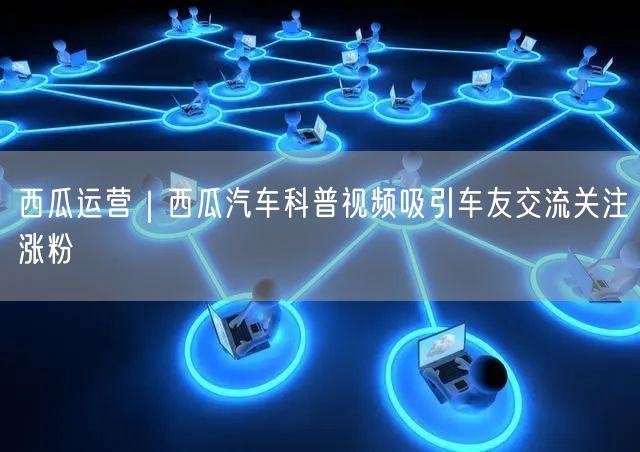 西瓜运营｜西瓜汽车科普视频吸引车友交流关注涨粉