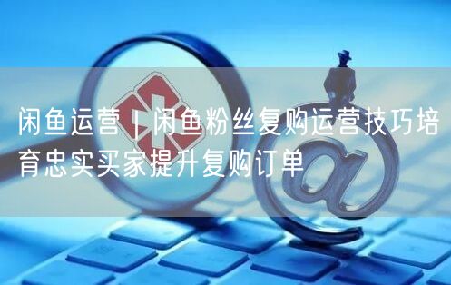 闲鱼运营｜闲鱼粉丝复购运营技巧培育忠实买家提升复购订单