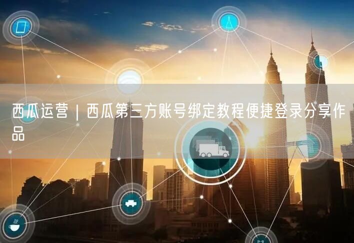西瓜运营｜西瓜第三方账号绑定教程便捷登录分享作品