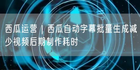 西瓜运营｜西瓜自动字幕批量生成减少视频后期制作耗时