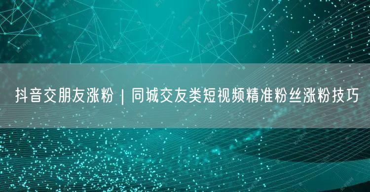 抖音交朋友涨粉｜同城交友类短视频精准粉丝涨粉技巧