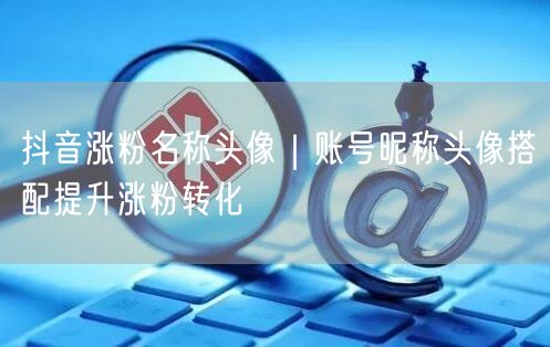 抖音涨粉名称头像｜账号昵称头像搭配提升涨粉转化