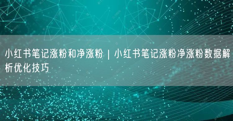 小红书笔记涨粉和净涨粉|小红书笔记涨粉净涨粉数据解析优化技巧