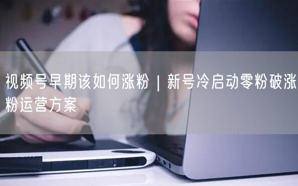 视频号早期该如何涨粉｜新号冷启动零粉破涨粉运营方案