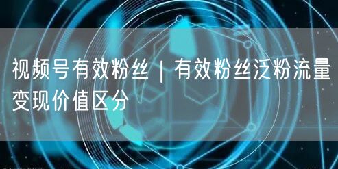 视频号有效粉丝｜有效粉丝泛粉流量变现价值区分