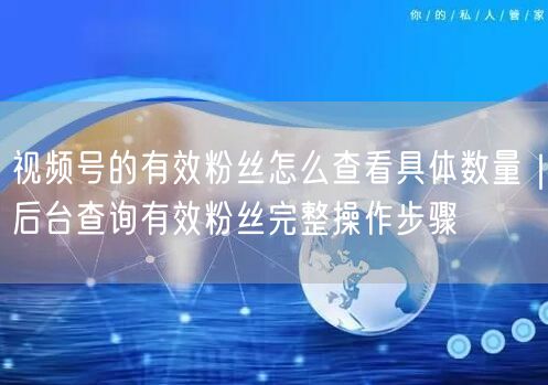 视频号的有效粉丝怎么查看具体数量｜后台查询有效粉丝完整操作步骤