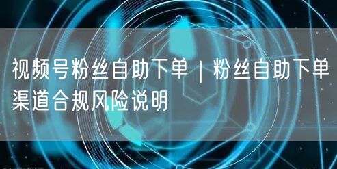 视频号粉丝自助下单｜粉丝自助下单渠道合规风险说明