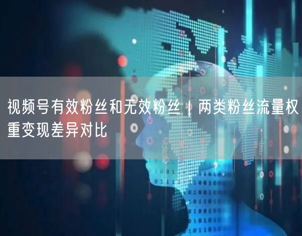 视频号有效粉丝和无效粉丝｜两类粉丝流量权重变现差异对比