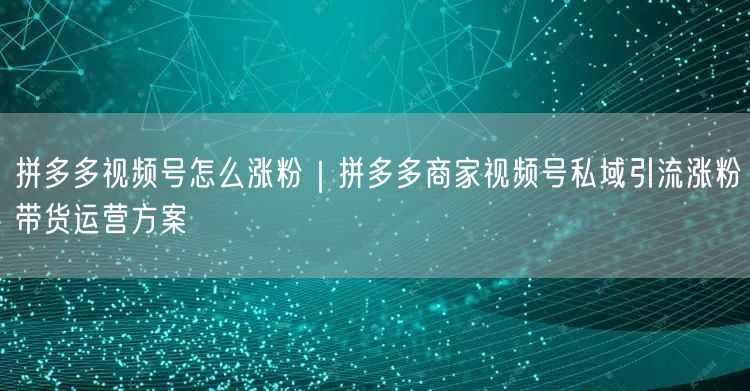 拼多多视频号怎么涨粉｜拼多多商家视频号私域引流涨粉带货运营方案