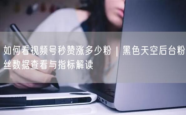 如何看视频号秒赞涨多少粉｜黑色天空后台粉丝数据查看与指标解读