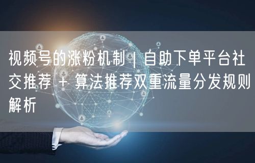 视频号的涨粉机制｜自助下单平台社交推荐 + 算法推荐双重流量分发规则解析