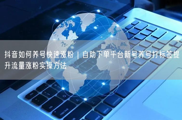 抖音如何养号快速涨粉｜自助下单平台新号养号打标签提升流量涨粉实操方法