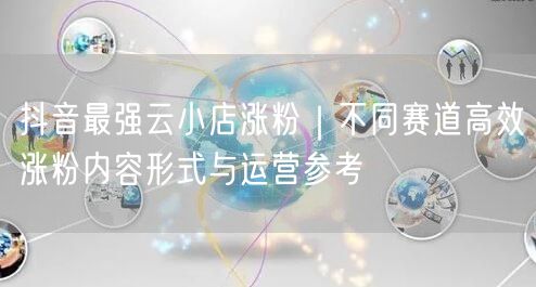 抖音最强云小店涨粉｜不同赛道高效涨粉内容形式与运营参考