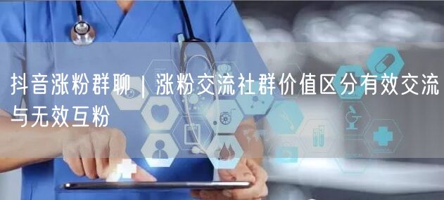 抖音涨粉群聊｜涨粉交流社群价值区分有效交流与无效互粉