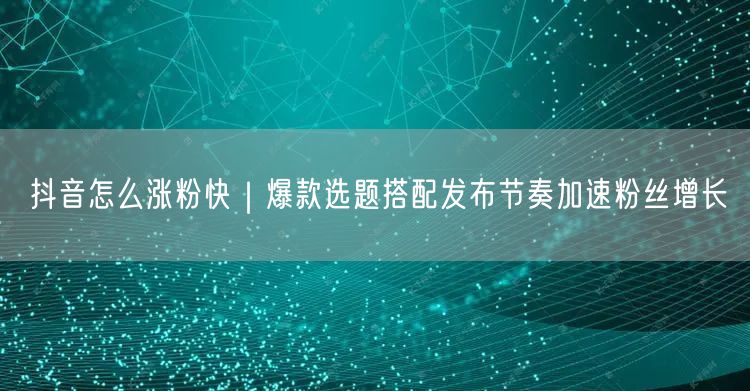 抖音怎么涨粉快｜爆款选题搭配发布节奏加速粉丝增长